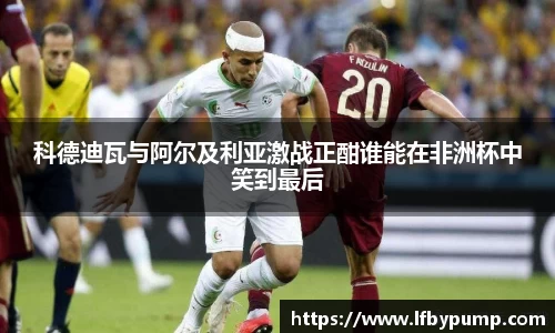 科德迪瓦与阿尔及利亚激战正酣谁能在非洲杯中笑到最后