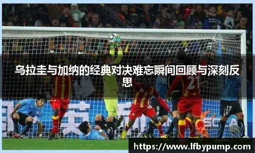 乌拉圭与加纳的经典对决难忘瞬间回顾与深刻反思