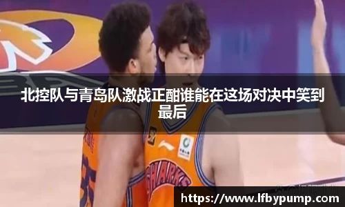 北控队与青岛队激战正酣谁能在这场对决中笑到最后
